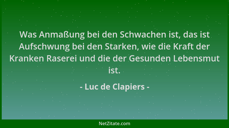 Luc de Clapiers - Was Anmaßung bei den Schwachen ist, das ist Aufschwung bei den Starken, wie die Kraft der Kranken Raserei...