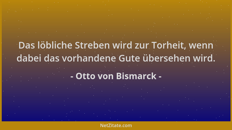 Otto von Bismarck - Das löbliche Streben wird zur Torheit, wenn dabei das vorhandene Gute übersehen wird....