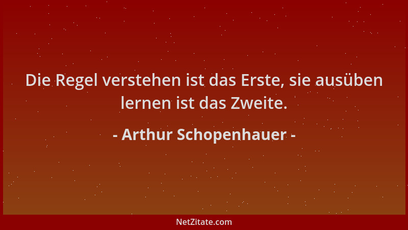 Arthur Schopenhauer - Die Regel verstehen ist das Erste, sie ausüben lernen ist das Zweite....