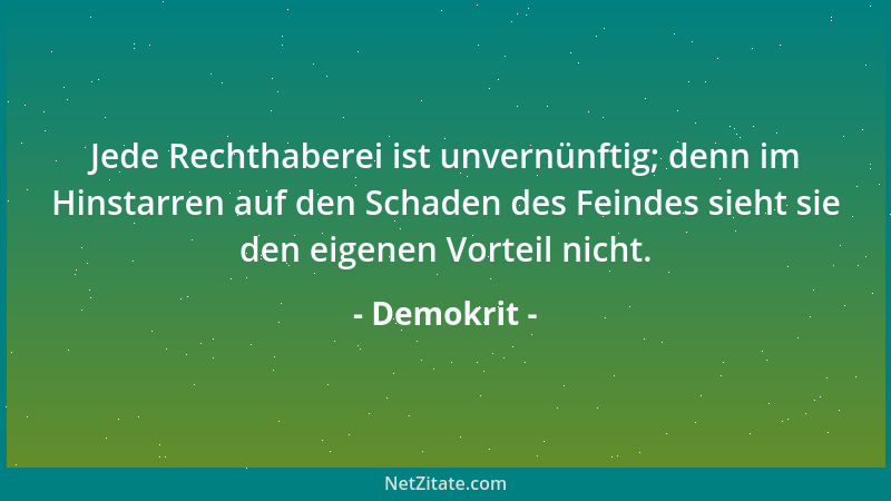 Demokrit - Jede Rechthaberei ist unvernünftig; denn im Hinstarren auf den Schaden des Feindes sieht sie den eigenen Vorteil...