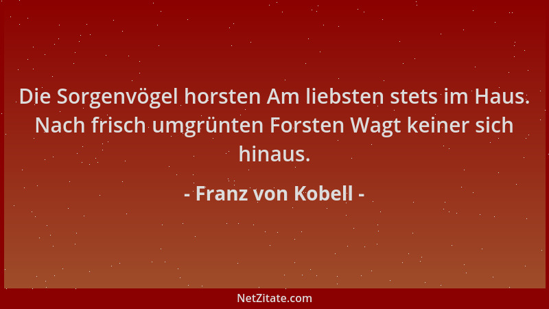Franz von Kobell - Die Sorgenvögel horsten Am liebsten stets im Haus. Nach frisch umgrünten Forsten Wagt keiner sich hinaus...