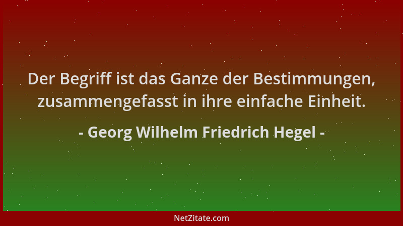 Georg Wilhelm Friedrich Hegel - Der Begriff ist das Ganze der Bestimmungen, zusammengefasst in ihre einfache Einheit....