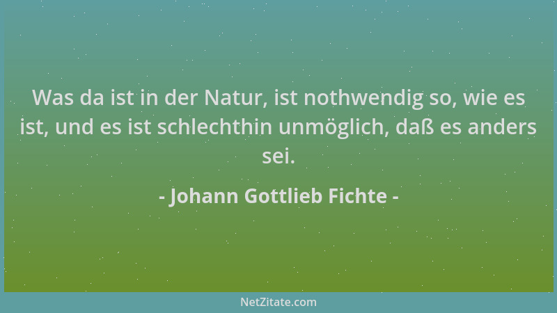 Johann Gottlieb Fichte - Was da ist in der Natur, ist nothwendig so, wie es ist, und es ist schlechthin unmöglich, daß es a...