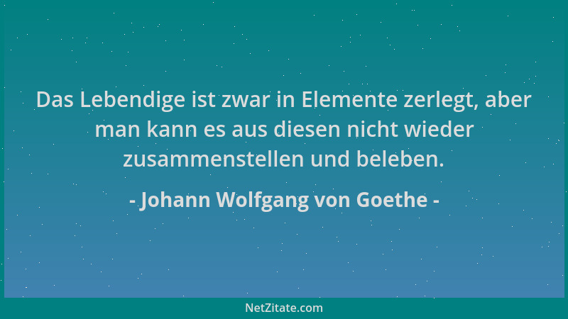 Johann Wolfgang von Goethe - Das Lebendige ist zwar in Elemente zerlegt, aber man kann es aus diesen nicht wieder zusammens...