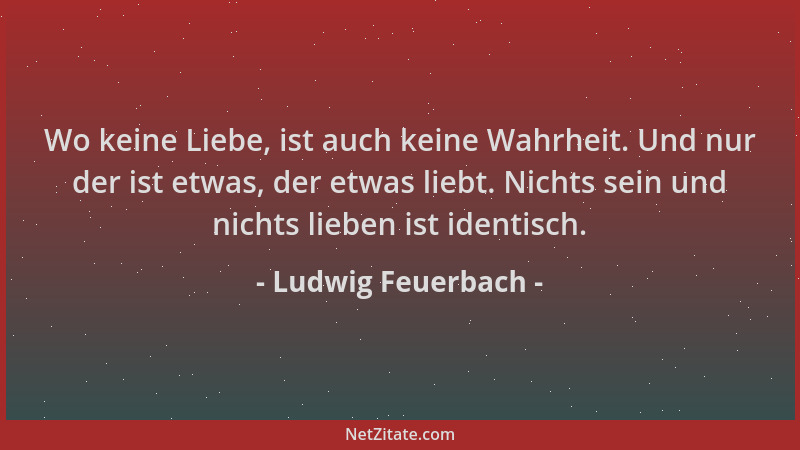 Ludwig Feuerbach - Wo keine Liebe, ist auch keine Wahrheit. Und nur der ist etwas, der etwas liebt. Nichts sein und nichts...