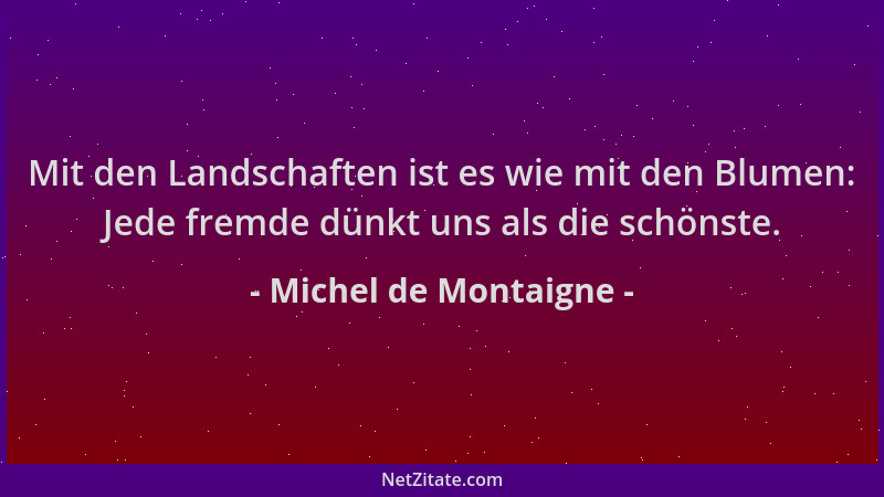 Michel de Montaigne - Mit den Landschaften ist es wie mit den Blumen: Jede fremde dünkt uns als die schönste....
