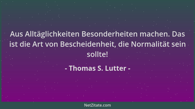 Thomas S. Lutter - Aus Alltäglichkeiten Besonderheiten machen. Das ist die Art von Bescheidenheit, die Normalität sein soll...