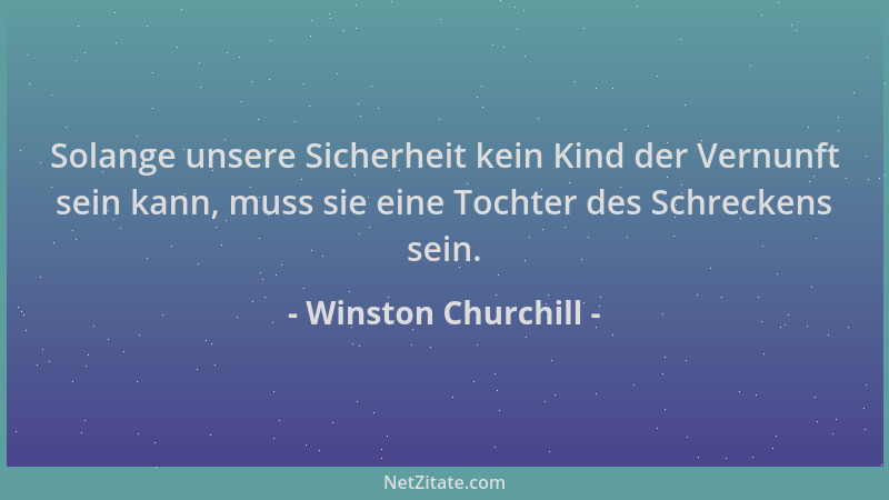 Winston Churchill - Solange unsere Sicherheit kein Kind der Vernunft sein kann, muss sie eine Tochter des Schreckens sein....