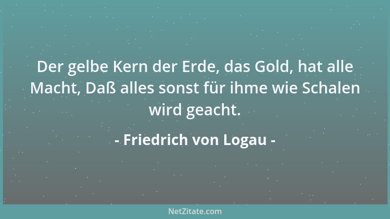 Friedrich von Logau - Der gelbe Kern der Erde, das Gold, hat alle Macht, Daß alles sonst für ihme wie Schalen wird geacht....