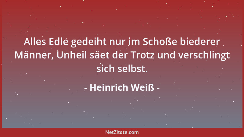 Heinrich Weiß - Alles Edle gedeiht nur im Schoße biederer Männer, Unheil säet der Trotz und verschlingt sich selbst....
