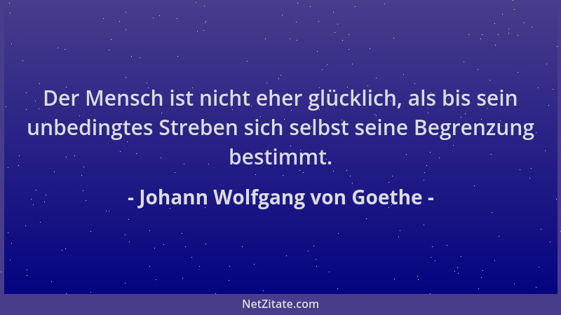 Johann Wolfgang von Goethe - Der Mensch ist nicht eher glücklich, als bis sein unbedingtes Streben sich selbst seine Begren...
