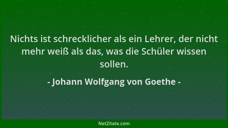 Johann Wolfgang von Goethe - Nichts ist schrecklicher als ein Lehrer, der nicht mehr weiß als das, was die Schüler wissen s...
