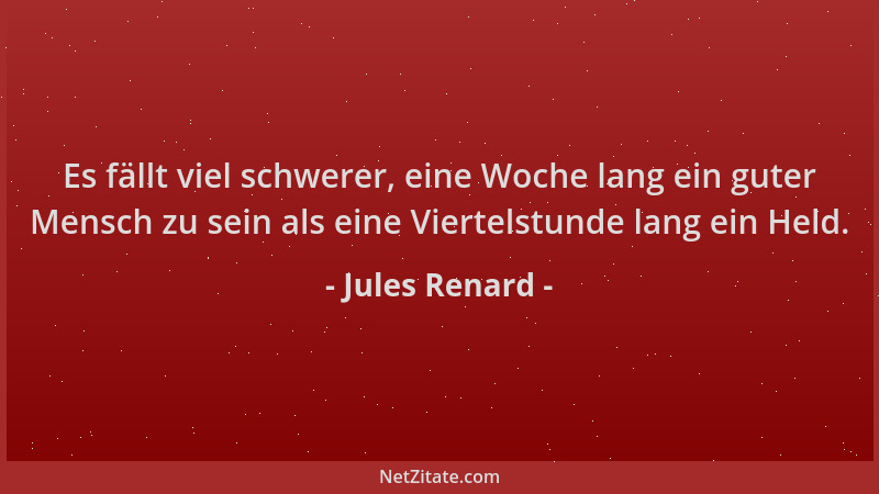 Jules Renard - Es fällt viel schwerer, eine Woche lang ein guter Mensch zu sein als eine Viertelstunde lang ein Held....
