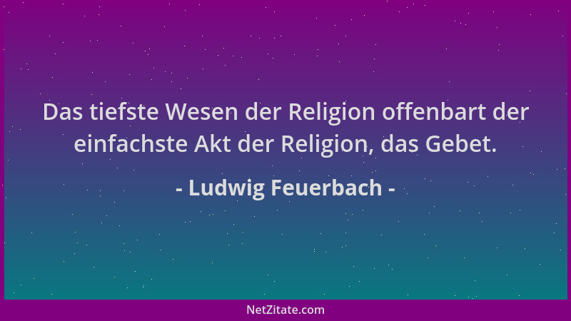 Ludwig Feuerbach - Das tiefste Wesen der Religion offenbart der einfachste Akt der Religion, das Gebet....