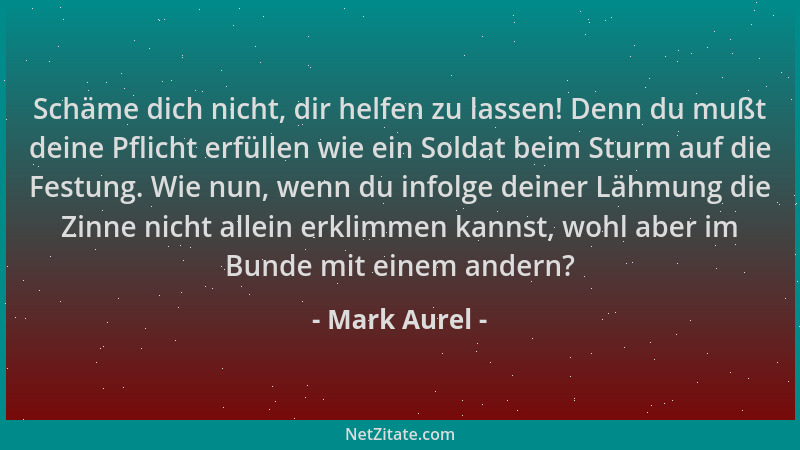 Mark Aurel - Schäme dich nicht, dir helfen zu lassen! Denn du mußt deine Pflicht erfüllen wie ein Soldat beim Sturm auf die...