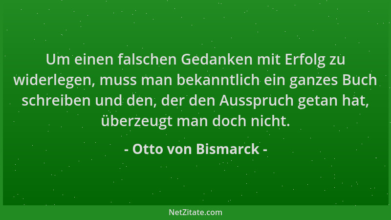 Otto von Bismarck - Um einen falschen Gedanken mit Erfolg zu widerlegen, muss man bekanntlich ein ganzes Buch schreiben und...