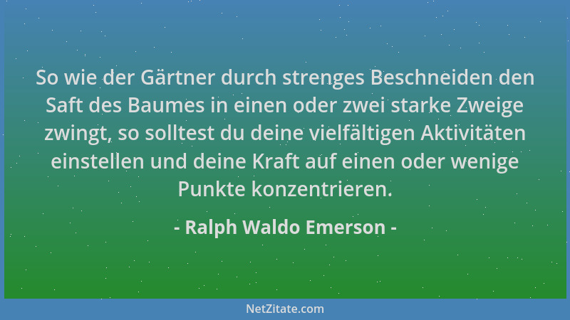 Ralph Waldo Emerson - So wie der Gärtner durch strenges Beschneiden den Saft des Baumes in einen oder zwei starke Zweige zw...