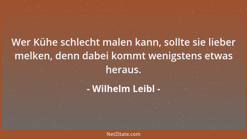 Wilhelm Leibl - Wer Kühe schlecht malen kann, sollte sie lieber melken, denn dabei kommt wenigstens etwas heraus....