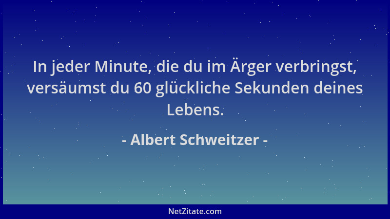 Albert Schweitzer - In jeder Minute, die du im Ärger verbringst, versäumst du 60 glückliche Sekunden deines Lebens....
