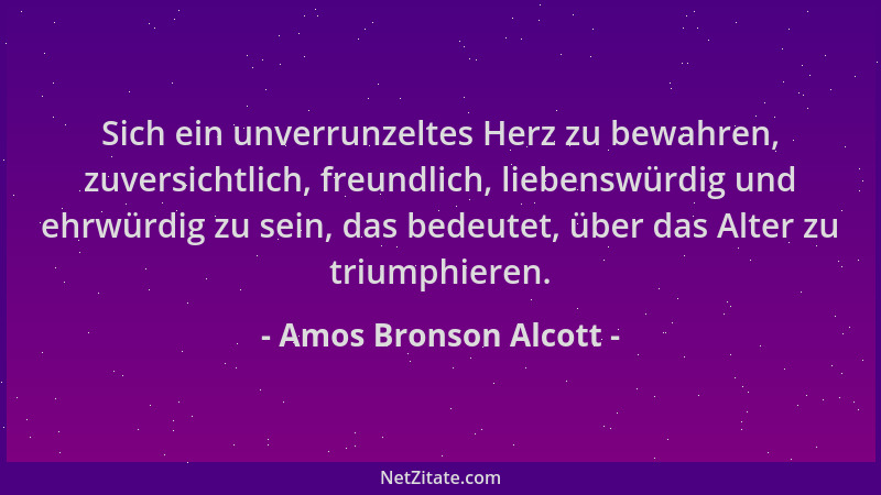 Amos Bronson Alcott - Sich ein unverrunzeltes Herz zu bewahren, zuversichtlich, freundlich, liebenswürdig und ehrwürdig zu...