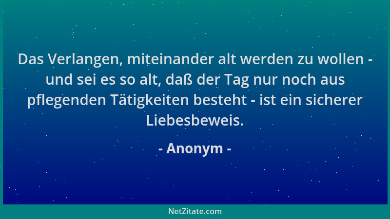 Anonym - Das Verlangen, miteinander alt werden zu wollen - und sei es so alt, daß der Tag nur noch aus pflegenden Tätigkeit...