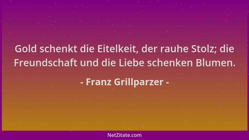 Franz Grillparzer - Gold schenkt die Eitelkeit, der rauhe Stolz; die Freundschaft und die Liebe schenken Blumen....