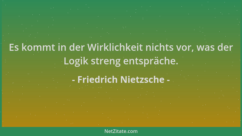 Friedrich Nietzsche - Es kommt in der Wirklichkeit nichts vor, was der Logik streng entspräche....