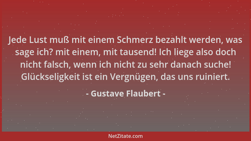 Gustave Flaubert - Jede Lust muß mit einem Schmerz bezahlt werden, was sage ich? mit einem, mit tausend! Ich liege also doc...