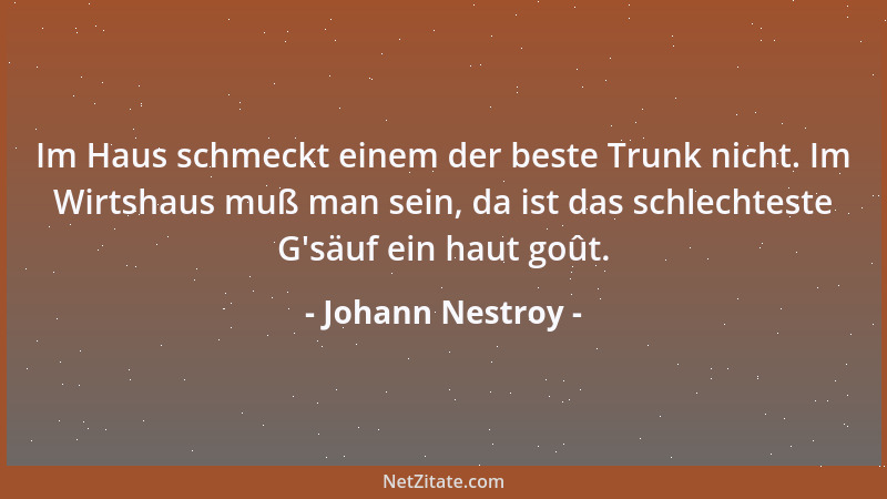Johann Nestroy - Im Haus schmeckt einem der beste Trunk nicht. Im Wirtshaus muß man sein, da ist das schlechteste G 'säuf ei...