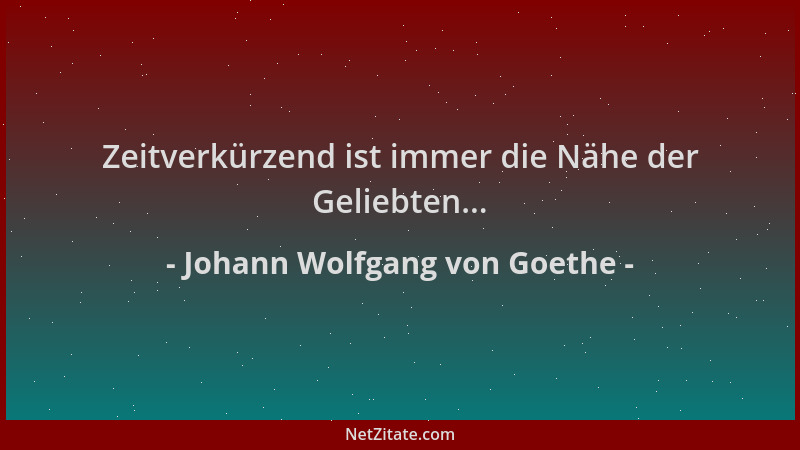 Johann Wolfgang von Goethe - Zeitverkürzend ist immer die Nähe der Geliebten......