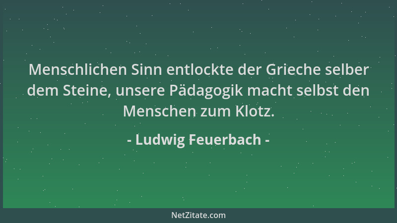 Ludwig Feuerbach - Menschlichen Sinn entlockte der Grieche selber dem Steine, unsere Pädagogik macht selbst den Menschen zu...
