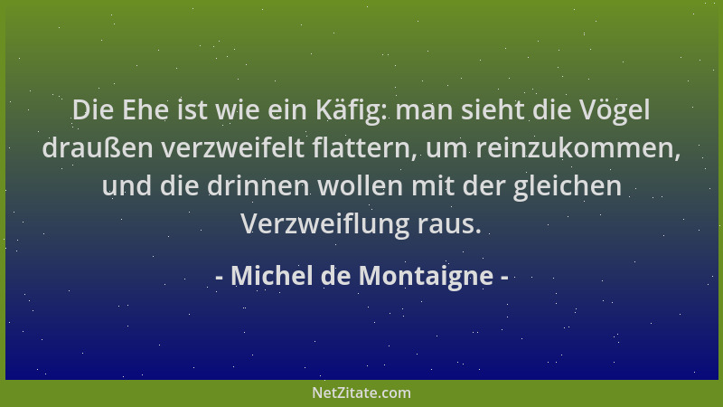 Michel de Montaigne - Die Ehe ist wie ein Käfig: man sieht die Vögel draußen verzweifelt flattern, um reinzukommen, und die...