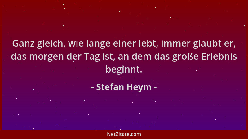 Stefan Heym - Ganz gleich, wie lange einer lebt, immer glaubt er, das morgen der Tag ist, an dem das große Erlebnis beginnt...