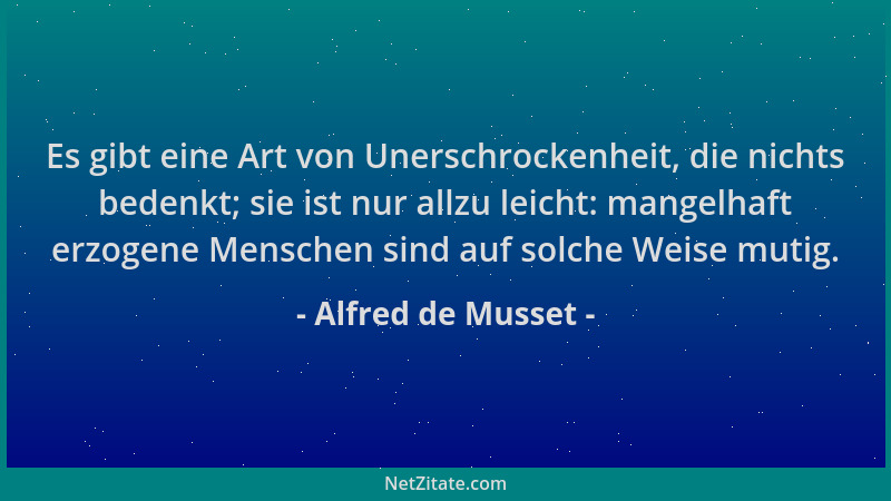 Alfred de Musset - Es gibt eine Art von Unerschrockenheit, die nichts bedenkt; sie ist nur allzu leicht: mangelhaft erzogen...