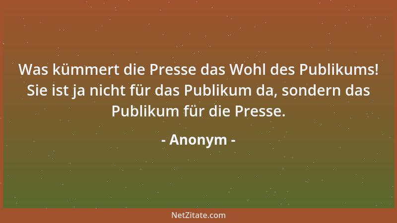 Anonym - Was kümmert die Presse das Wohl des Publikums! Sie ist ja nicht für das Publikum da, sondern das Publikum für die...