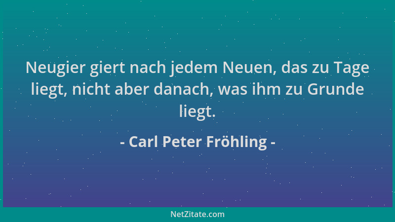 Carl Peter Fröhling - Neugier giert nach jedem Neuen, das zu Tage liegt, nicht aber danach, was ihm zu Grunde liegt....