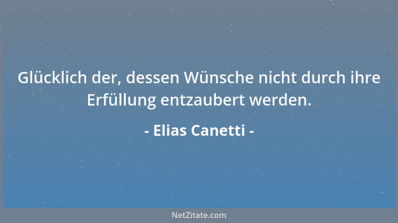 Elias Canetti - Glücklich der, dessen Wünsche nicht durch ihre Erfüllung entzaubert werden....
