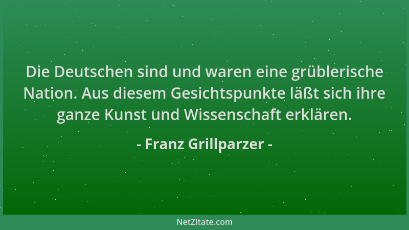 Franz Grillparzer - Die Deutschen sind und waren eine grüblerische Nation. Aus diesem Gesichtspunkte läßt sich ihre ganze K...