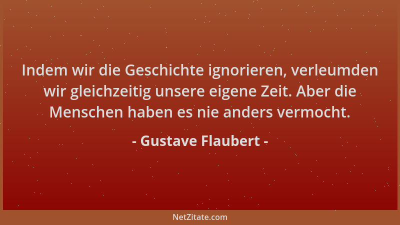 Gustave Flaubert - Indem wir die Geschichte ignorieren, verleumden wir gleichzeitig unsere eigene Zeit. Aber die Menschen h...