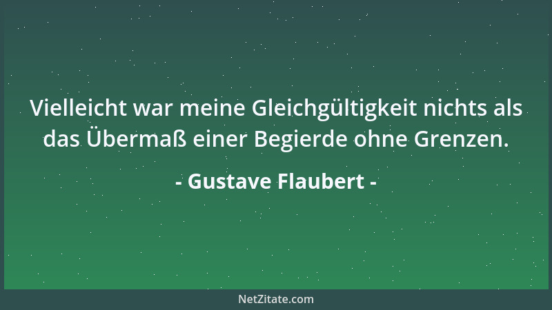 Gustave Flaubert - Vielleicht war meine Gleichgültigkeit nichts als das Übermaß einer Begierde ohne Grenzen....