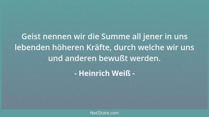 Heinrich Weiß - Geist nennen wir die Summe all jener in uns lebenden höheren Kräfte, durch welche wir uns und anderen bewuß...