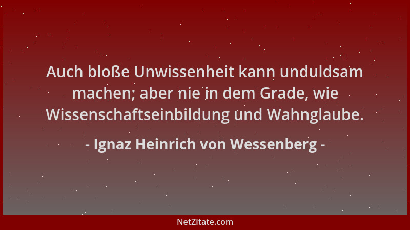 Ignaz Heinrich von Wessenberg - Auch bloße Unwissenheit kann unduldsam machen; aber nie in dem Grade, wie Wissenschaftseinb...