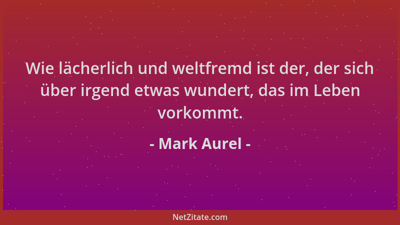 Mark Aurel - Wie lächerlich und weltfremd ist der, der sich über irgend etwas wundert, das im Leben vorkommt....