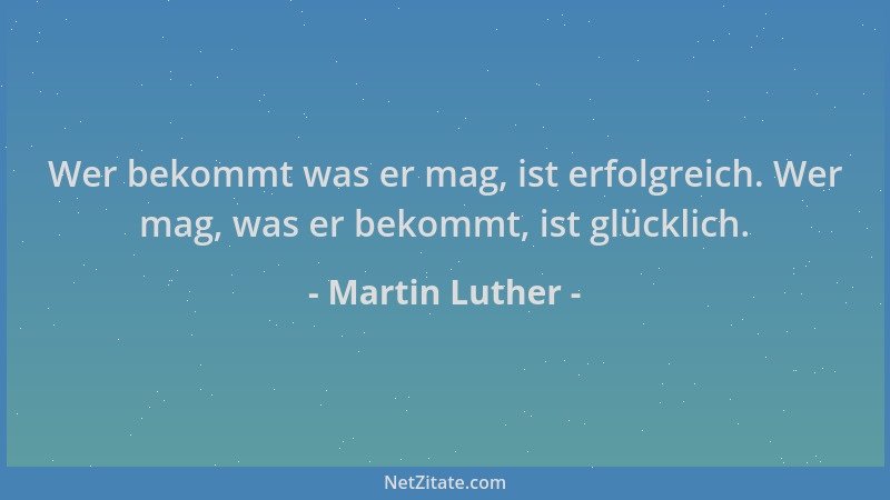 Martin Luther - Wer bekommt was er mag, ist erfolgreich. Wer mag, was er bekommt, ist glücklich....