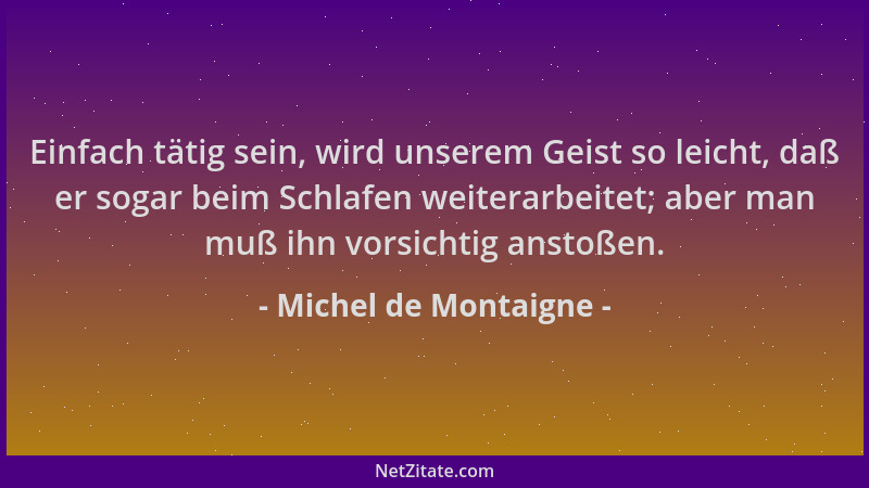 Michel de Montaigne - Einfach tätig sein, wird unserem Geist so leicht, daß er sogar beim Schlafen weiterarbeitet; aber man...