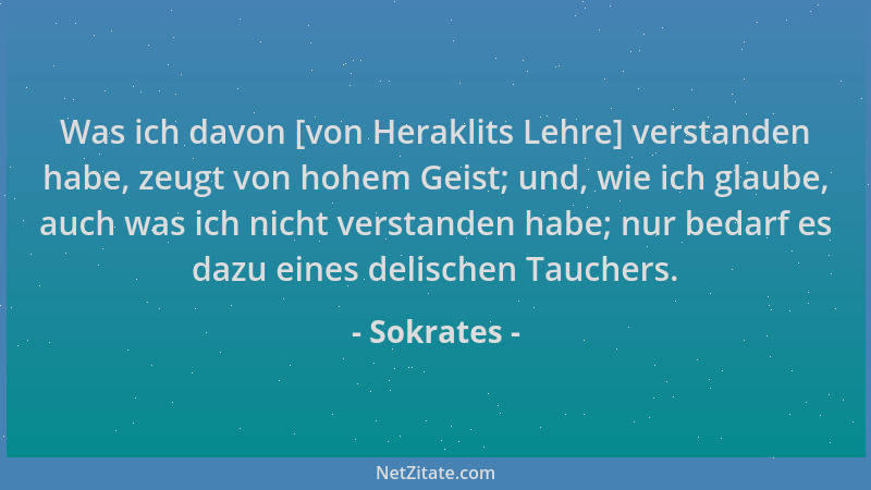 Sokrates - Was ich davon [von Heraklits Lehre] verstanden habe, zeugt von hohem Geist; und, wie ich glaube, auch was ich ni...