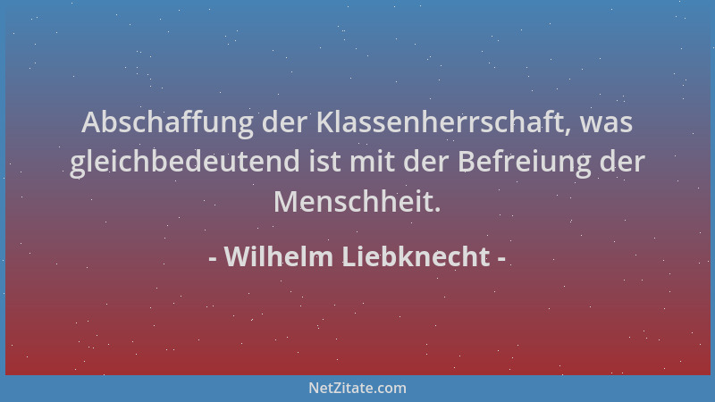 Wilhelm Liebknecht - Abschaffung der Klassenherrschaft, was gleichbedeutend ist mit der Befreiung der Menschheit....