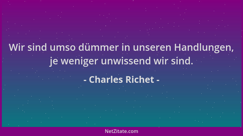 Charles Richet - Wir sind umso dümmer in unseren Handlungen, je weniger unwissend wir sind....