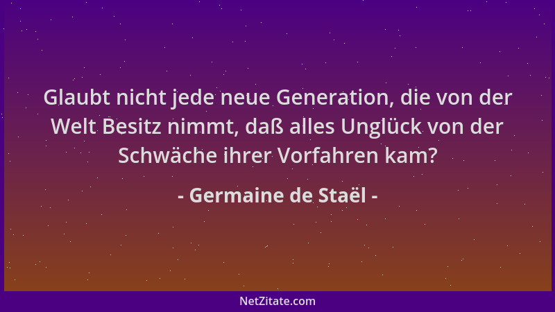 Germaine de Staël - Glaubt nicht jede neue Generation, die von der Welt Besitz nimmt, daß alles Unglück von der Schwäche ih...