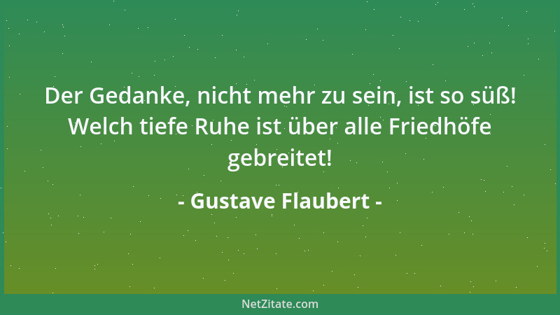 Gustave Flaubert - Der Gedanke, nicht mehr zu sein, ist so süß! Welch tiefe Ruhe ist über alle Friedhöfe gebreitet!...